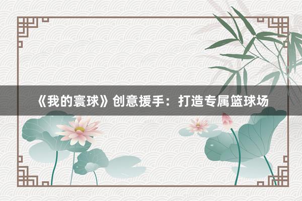 《我的寰球》创意援手：打造专属篮球场